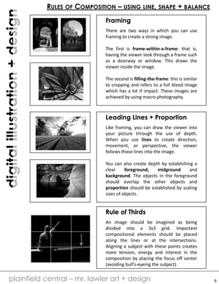 digitalillustration+design
plainfield central – mr. lawler art + design
RULES OF COMPOSITION – USING LINE, SHAPE + BALANCE
Framing
There are two ways in which you can use
framing to create a strong image.
The first is frame-within-a-frame: that is,
having the viewer look through a frame such
as a doorway or window. This draws the
viewer inside the image.
The second is filling-the-frame: this is similar
to cropping and refers to a full bleed image
which has a lot if impact. These images are
achieved by using macro photography.
Leading Lines + Proportion
Like framing, you can draw the viewer into
your picture through the use of depth.
When you use lines to create direction,
movement, or perspective, the viewer
follows those lines into the image.
You can also create depth by establishing a
clear foreground, midground and
background. The objects in the foreground
should overlap the other objects and
proportion should be established by scaling
sizes of objects.
Rule of Thirds
An image should be imagined as being
divided into a 3x3 grid. Important
compositional elements should be placed
along the lines or at the intersections.
Aligning a subject with these points creates
more tension, energy and interest in the
composition by placing the focus off center
(avoiding bull’s-eyeing the subject).
9
 