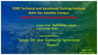 FDRE Technical and Vocational Training Institute
Bahir Dar Satellite Campus
Department of Surveying Technology
Course Name: Digital Image Analysis
Course Code: SURT
Target: 5th year Surveying Technology
Student
April 3, 2024
Bahir Dar, Ethiopia
 