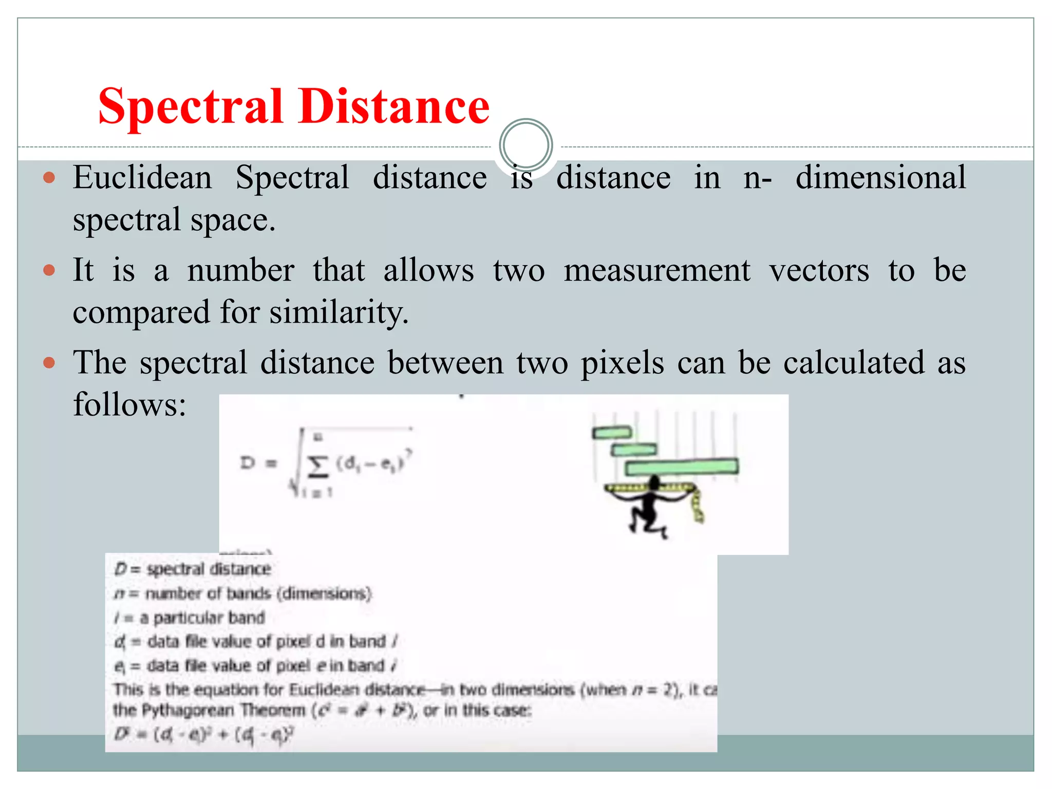 Spectral Distance
 Euclidean Spectral distance is distance in n- dimensional
spectral space.
 It is a number that allows two measurement vectors to be
compared for similarity.
 The spectral distance between two pixels can be calculated as
follows:
 