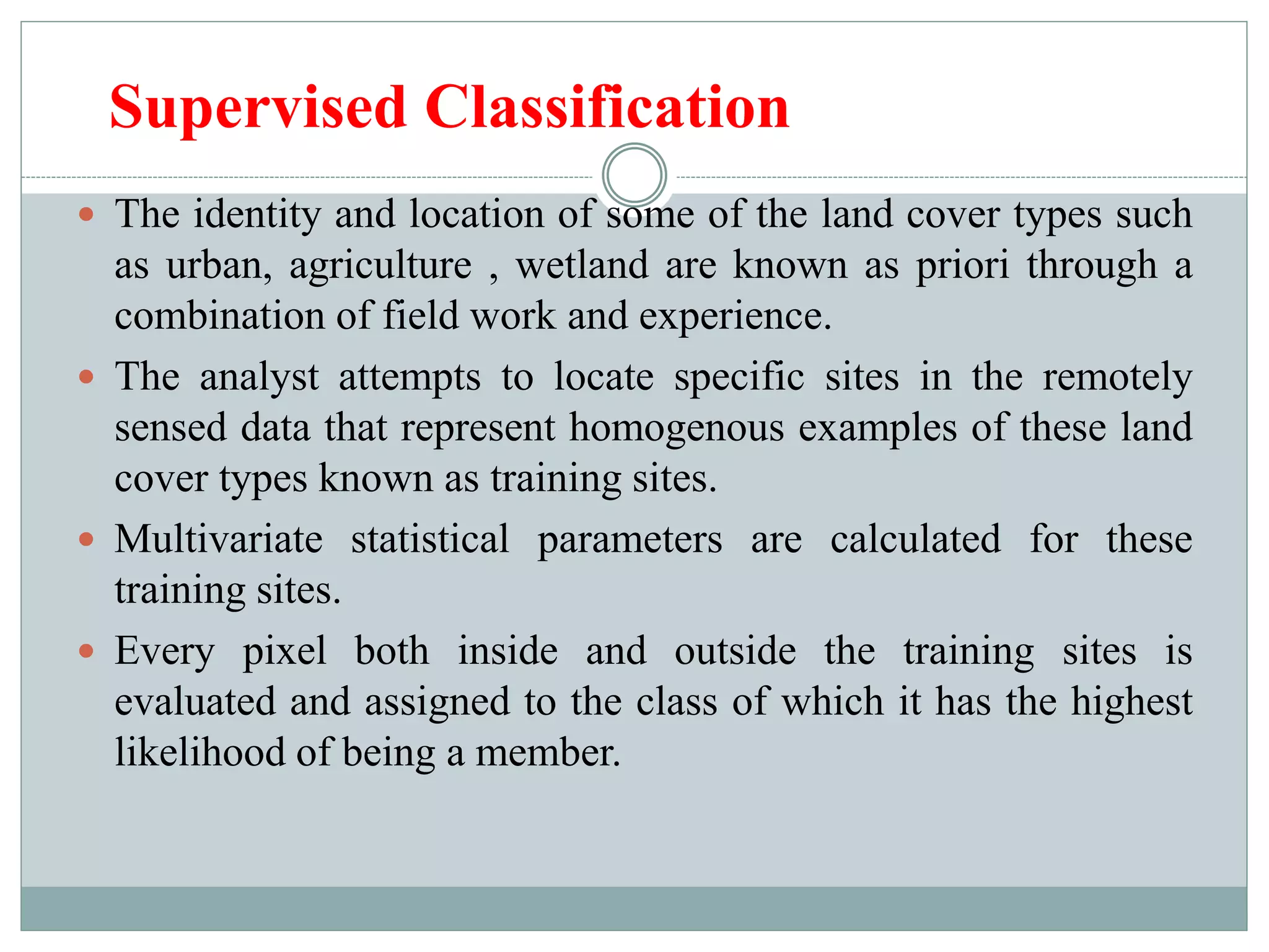 Supervised Classification
 The identity and location of some of the land cover types such
as urban, agriculture , wetland are known as priori through a
combination of field work and experience.
 The analyst attempts to locate specific sites in the remotely
sensed data that represent homogenous examples of these land
cover types known as training sites.
 Multivariate statistical parameters are calculated for these
training sites.
 Every pixel both inside and outside the training sites is
evaluated and assigned to the class of which it has the highest
likelihood of being a member.
 