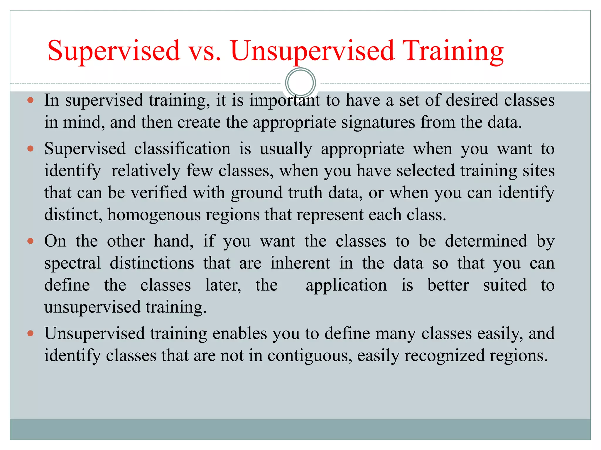 Supervised vs. Unsupervised Training
 In supervised training, it is important to have a set of desired classes
in mind, and then create the appropriate signatures from the data.
 Supervised classification is usually appropriate when you want to
identify relatively few classes, when you have selected training sites
that can be verified with ground truth data, or when you can identify
distinct, homogenous regions that represent each class.
 On the other hand, if you want the classes to be determined by
spectral distinctions that are inherent in the data so that you can
define the classes later, the application is better suited to
unsupervised training.
 Unsupervised training enables you to define many classes easily, and
identify classes that are not in contiguous, easily recognized regions.
 