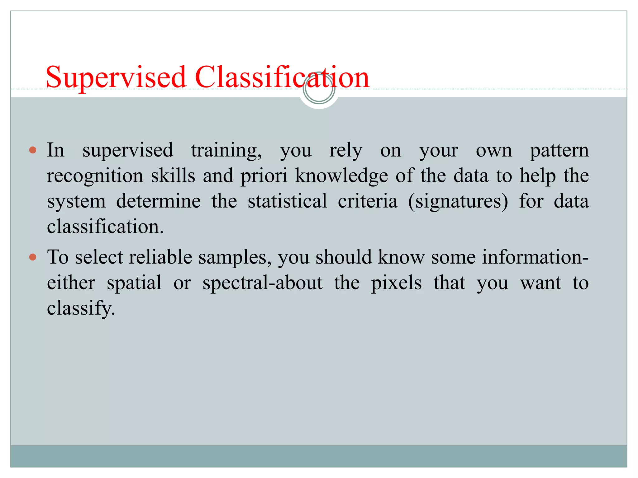 Supervised Classification
 In supervised training, you rely on your own pattern
recognition skills and priori knowledge of the data to help the
system determine the statistical criteria (signatures) for data
classification.
 To select reliable samples, you should know some information-
either spatial or spectral-about the pixels that you want to
classify.
 