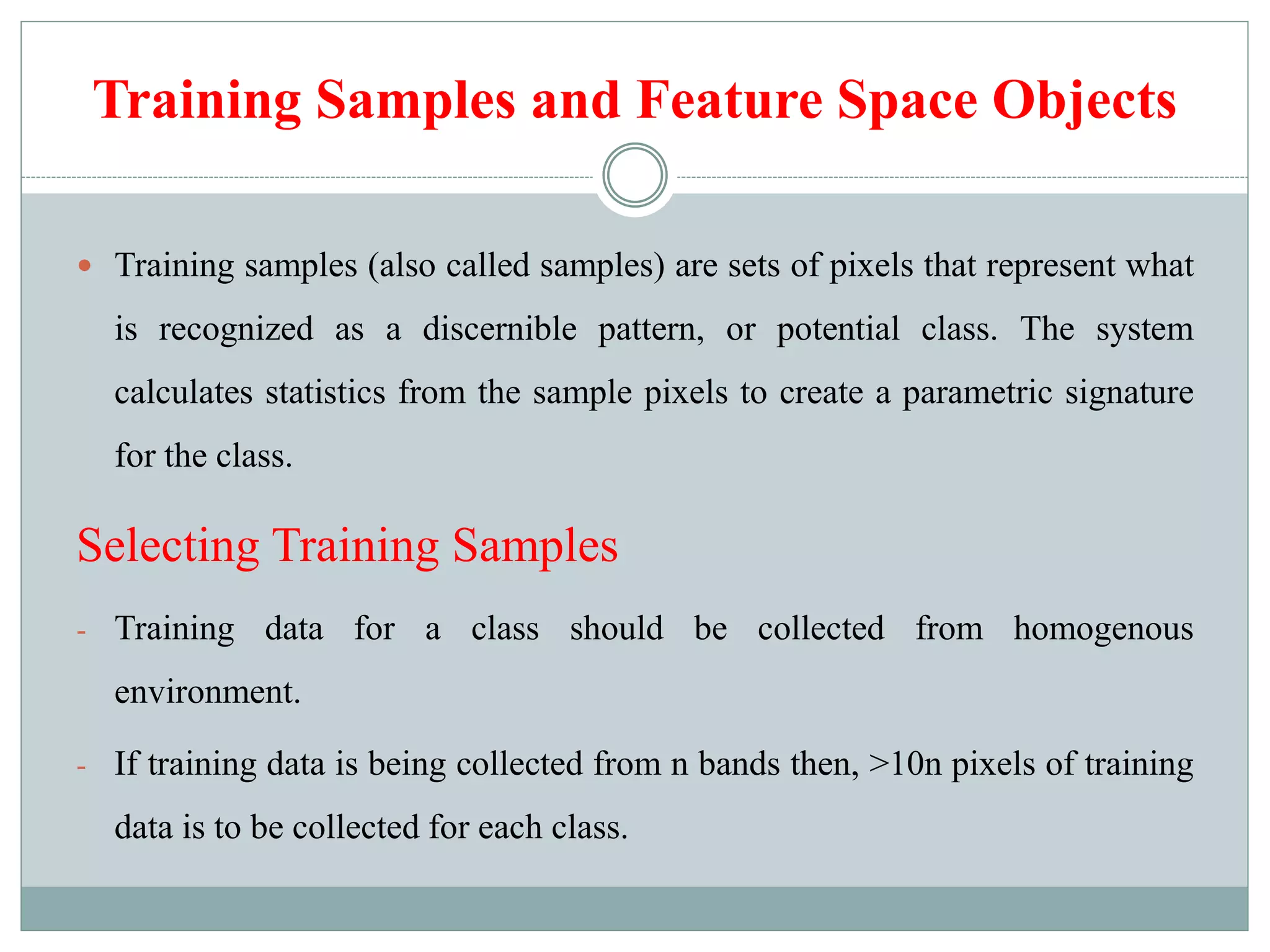 Training Samples and Feature Space Objects
 Training samples (also called samples) are sets of pixels that represent what
is recognized as a discernible pattern, or potential class. The system
calculates statistics from the sample pixels to create a parametric signature
for the class.
Selecting Training Samples
- Training data for a class should be collected from homogenous
environment.
- If training data is being collected from n bands then, >10n pixels of training
data is to be collected for each class.
 