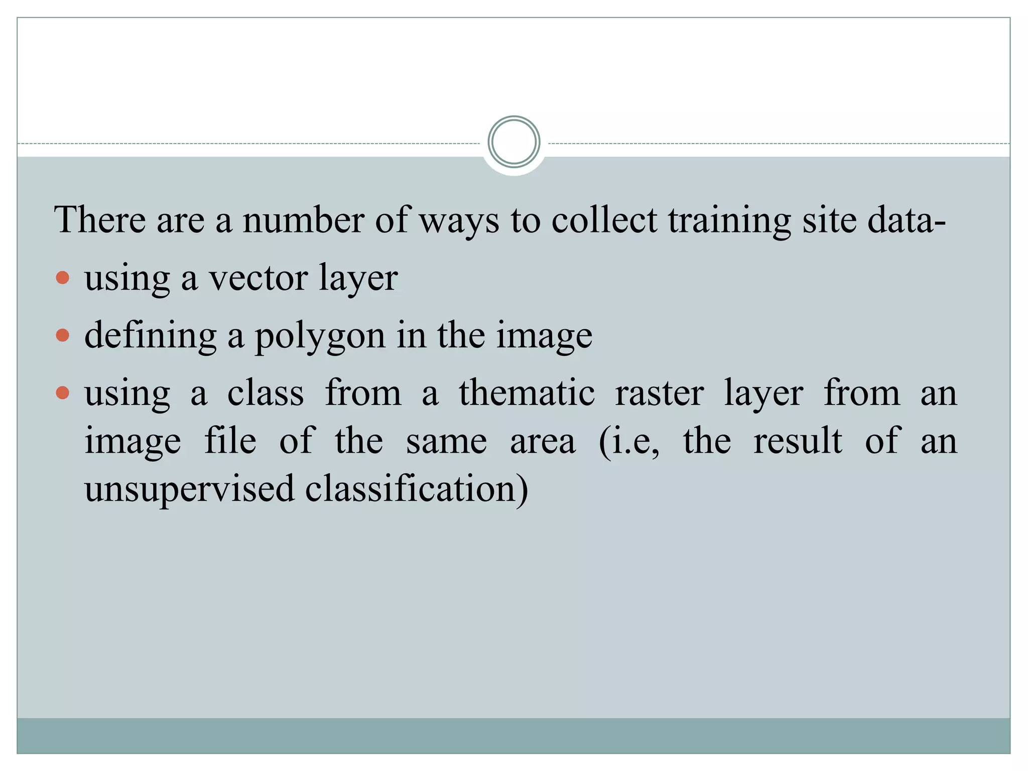 There are a number of ways to collect training site data-
 using a vector layer
 defining a polygon in the image
 using a class from a thematic raster layer from an
image file of the same area (i.e, the result of an
unsupervised classification)
 