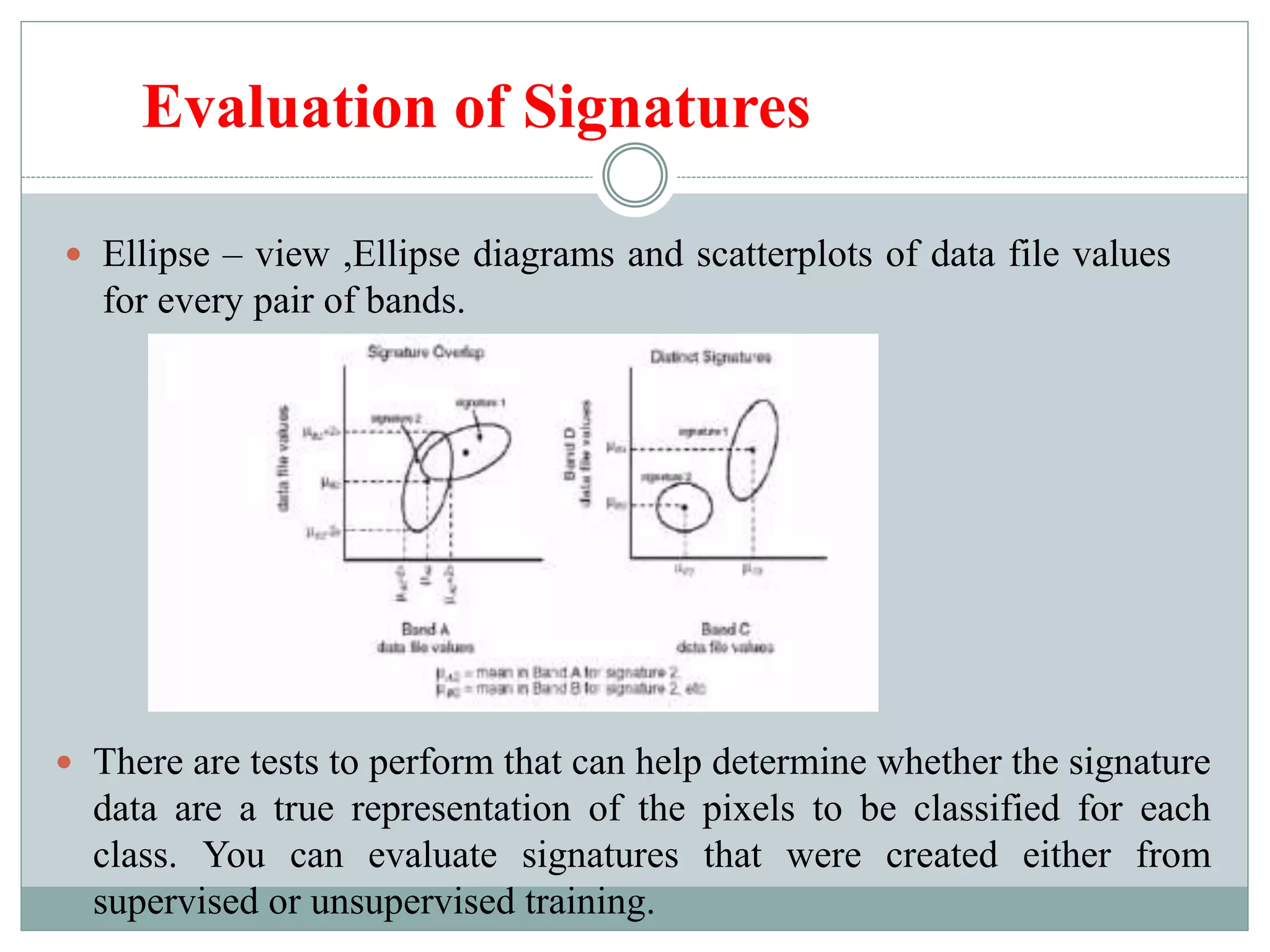 Evaluation of Signatures
 Ellipse – view ,Ellipse diagrams and scatterplots of data file values
for every pair of bands.
 There are tests to perform that can help determine whether the signature
data are a true representation of the pixels to be classified for each
class. You can evaluate signatures that were created either from
supervised or unsupervised training.
 