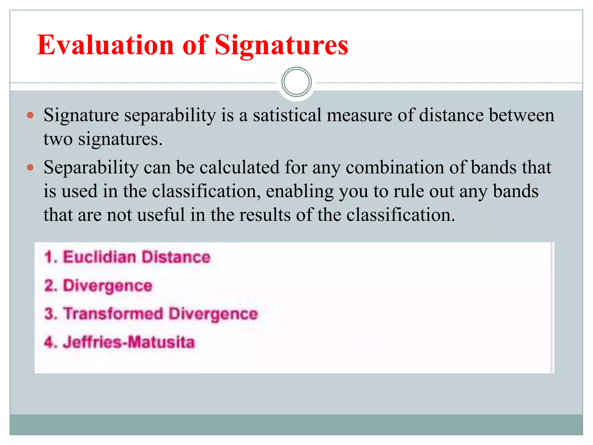 Evaluation of Signatures
 Signature separability is a satistical measure of distance between
two signatures.
 Separability can be calculated for any combination of bands that
is used in the classification, enabling you to rule out any bands
that are not useful in the results of the classification.
 