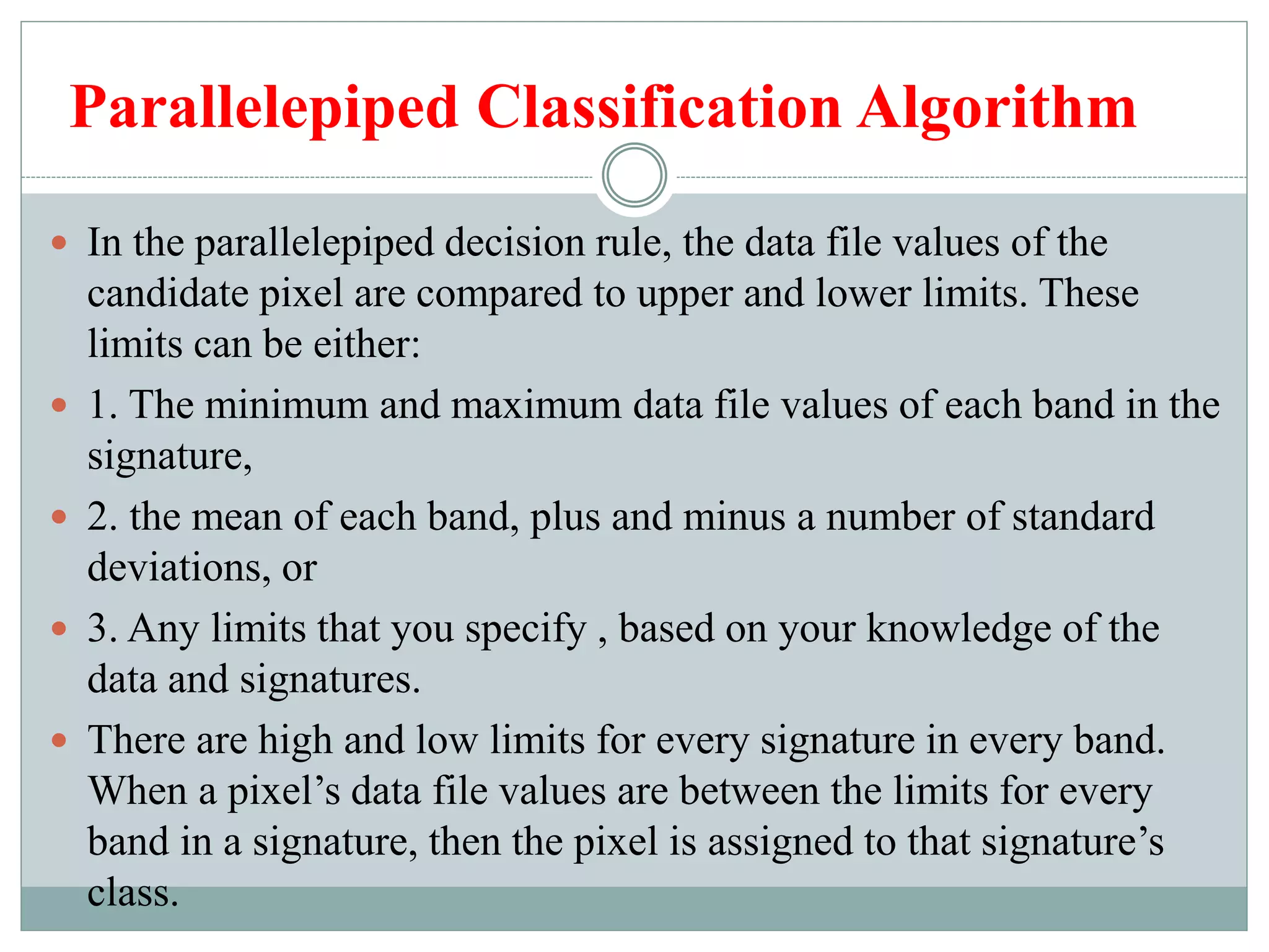 Parallelepiped Classification Algorithm
 In the parallelepiped decision rule, the data file values of the
candidate pixel are compared to upper and lower limits. These
limits can be either:
 1. The minimum and maximum data file values of each band in the
signature,
 2. the mean of each band, plus and minus a number of standard
deviations, or
 3. Any limits that you specify , based on your knowledge of the
data and signatures.
 There are high and low limits for every signature in every band.
When a pixel’s data file values are between the limits for every
band in a signature, then the pixel is assigned to that signature’s
class.
 