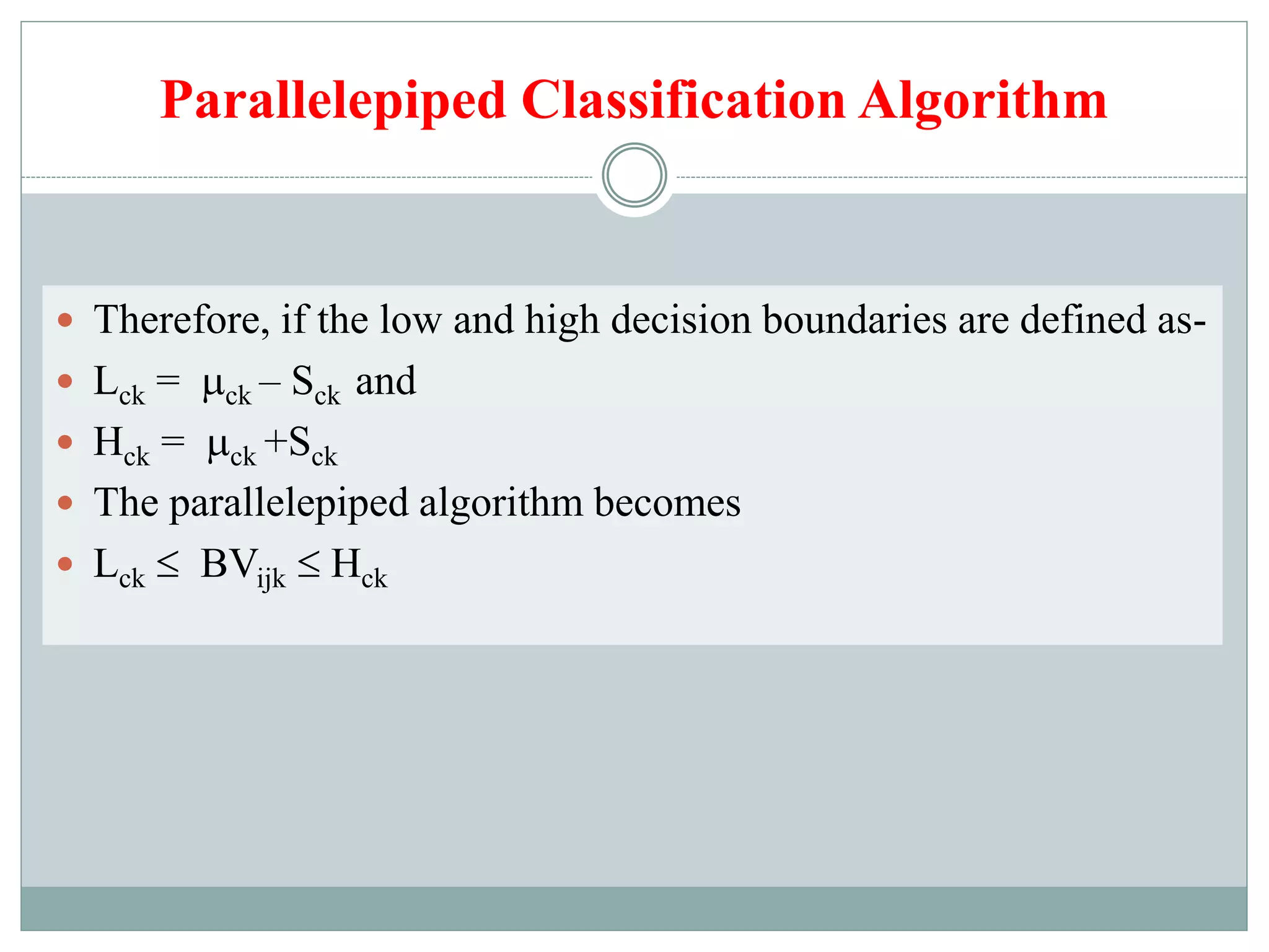 Parallelepiped Classification Algorithm
 Therefore, if the low and high decision boundaries are defined as-
 Lck = ck – Sck and
 Hck = ck +Sck
 The parallelepiped algorithm becomes
 Lck  BVijk  Hck
 