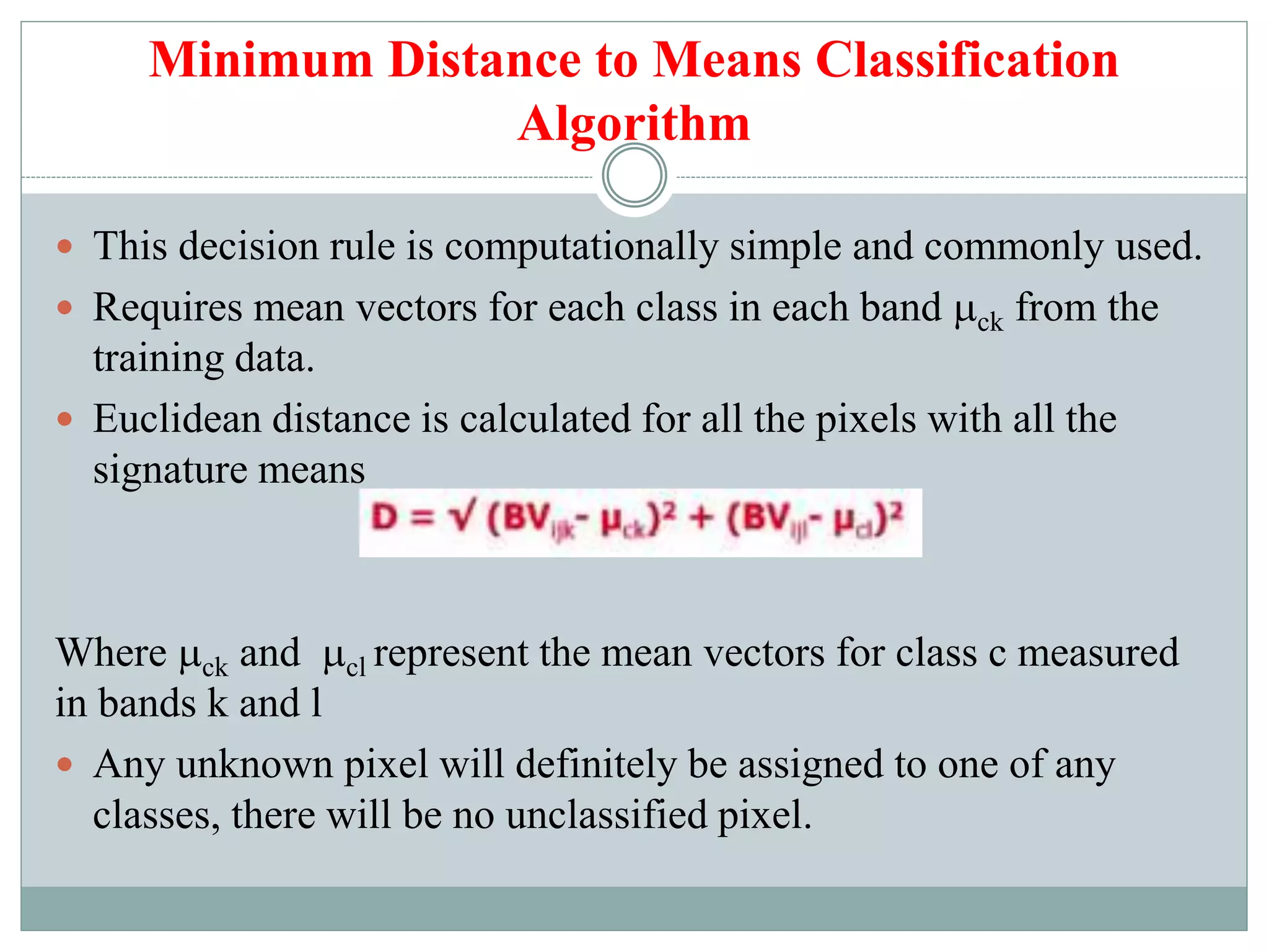Minimum Distance to Means Classification
Algorithm
 This decision rule is computationally simple and commonly used.
 Requires mean vectors for each class in each band ck from the
training data.
 Euclidean distance is calculated for all the pixels with all the
signature means
Where ck and cl represent the mean vectors for class c measured
in bands k and l
 Any unknown pixel will definitely be assigned to one of any
classes, there will be no unclassified pixel.
 