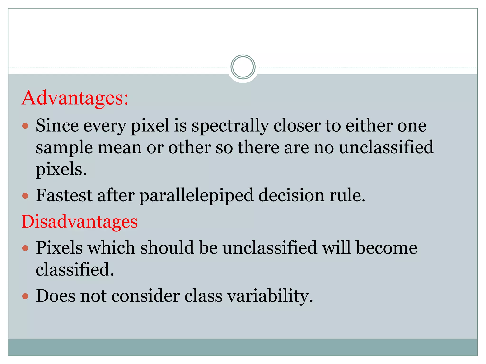Advantages:
 Since every pixel is spectrally closer to either one
sample mean or other so there are no unclassified
pixels.
 Fastest after parallelepiped decision rule.
Disadvantages
 Pixels which should be unclassified will become
classified.
 Does not consider class variability.
 