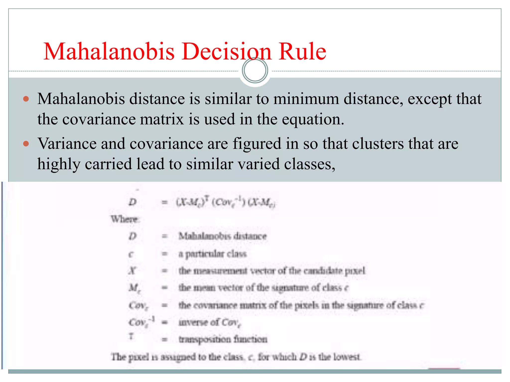 Mahalanobis Decision Rule
 Mahalanobis distance is similar to minimum distance, except that
the covariance matrix is used in the equation.
 Variance and covariance are figured in so that clusters that are
highly carried lead to similar varied classes,
 