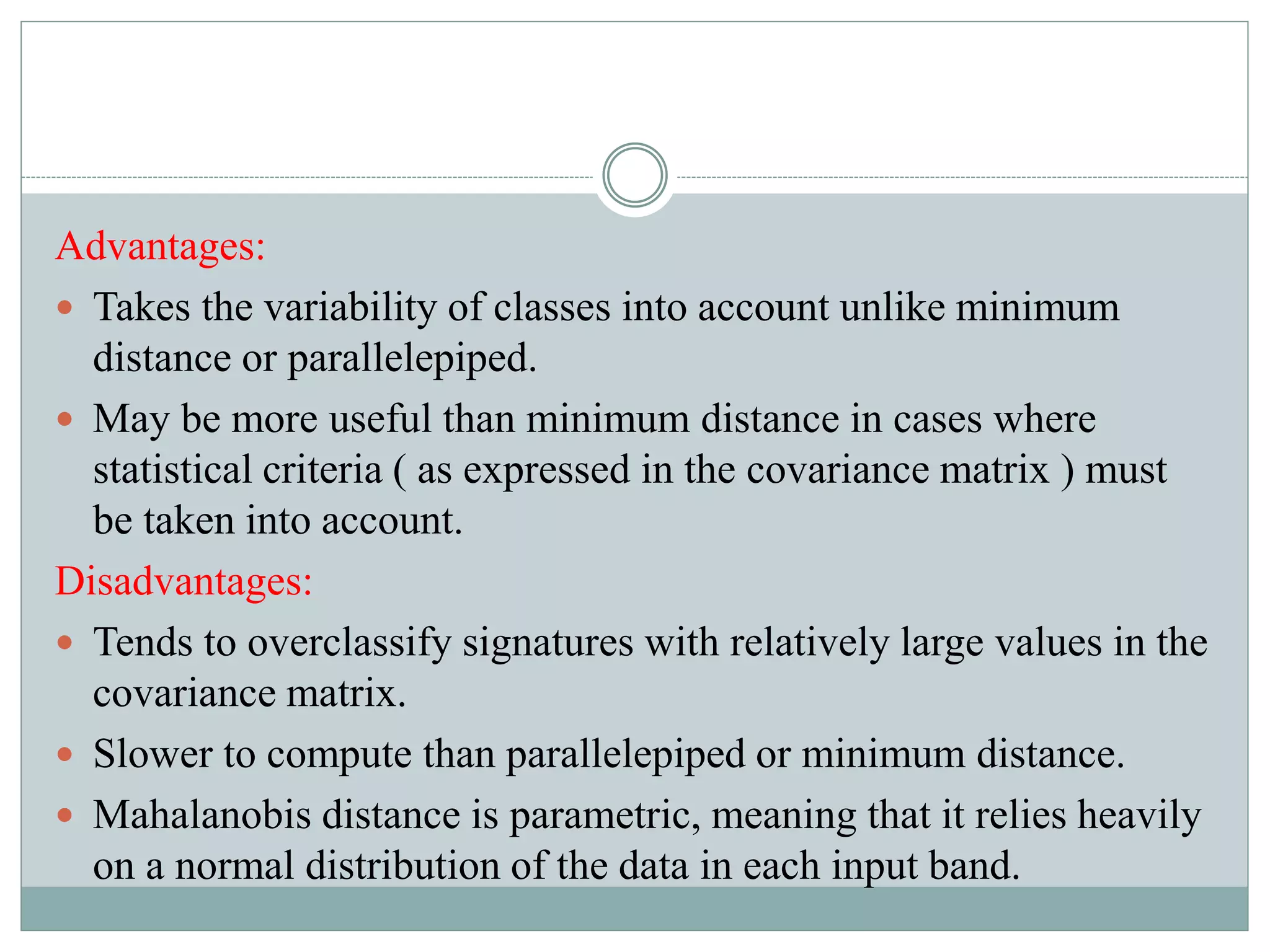 Advantages:
 Takes the variability of classes into account unlike minimum
distance or parallelepiped.
 May be more useful than minimum distance in cases where
statistical criteria ( as expressed in the covariance matrix ) must
be taken into account.
Disadvantages:
 Tends to overclassify signatures with relatively large values in the
covariance matrix.
 Slower to compute than parallelepiped or minimum distance.
 Mahalanobis distance is parametric, meaning that it relies heavily
on a normal distribution of the data in each input band.
 