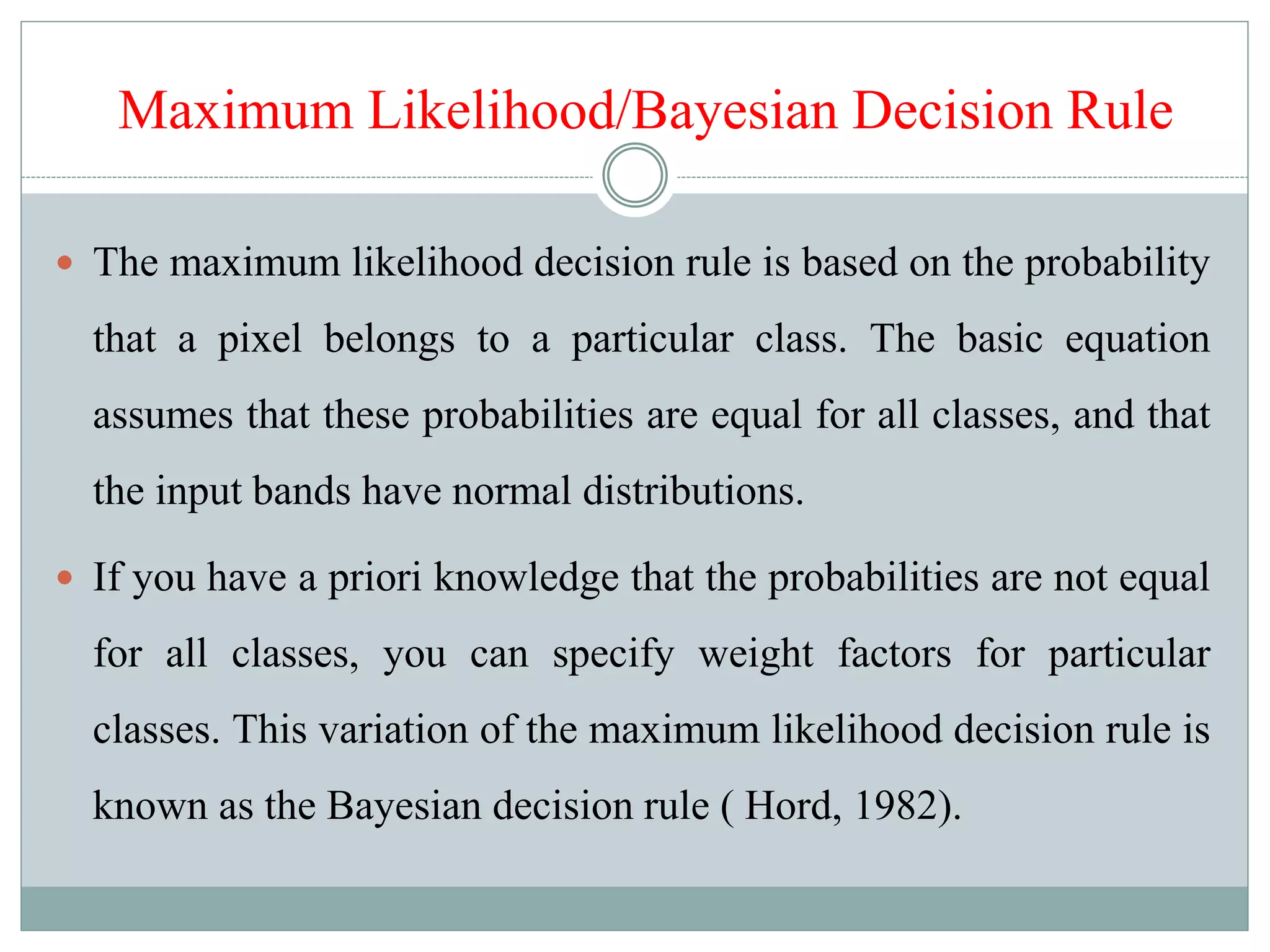 Maximum Likelihood/Bayesian Decision Rule
 The maximum likelihood decision rule is based on the probability
that a pixel belongs to a particular class. The basic equation
assumes that these probabilities are equal for all classes, and that
the input bands have normal distributions.
 If you have a priori knowledge that the probabilities are not equal
for all classes, you can specify weight factors for particular
classes. This variation of the maximum likelihood decision rule is
known as the Bayesian decision rule ( Hord, 1982).
 