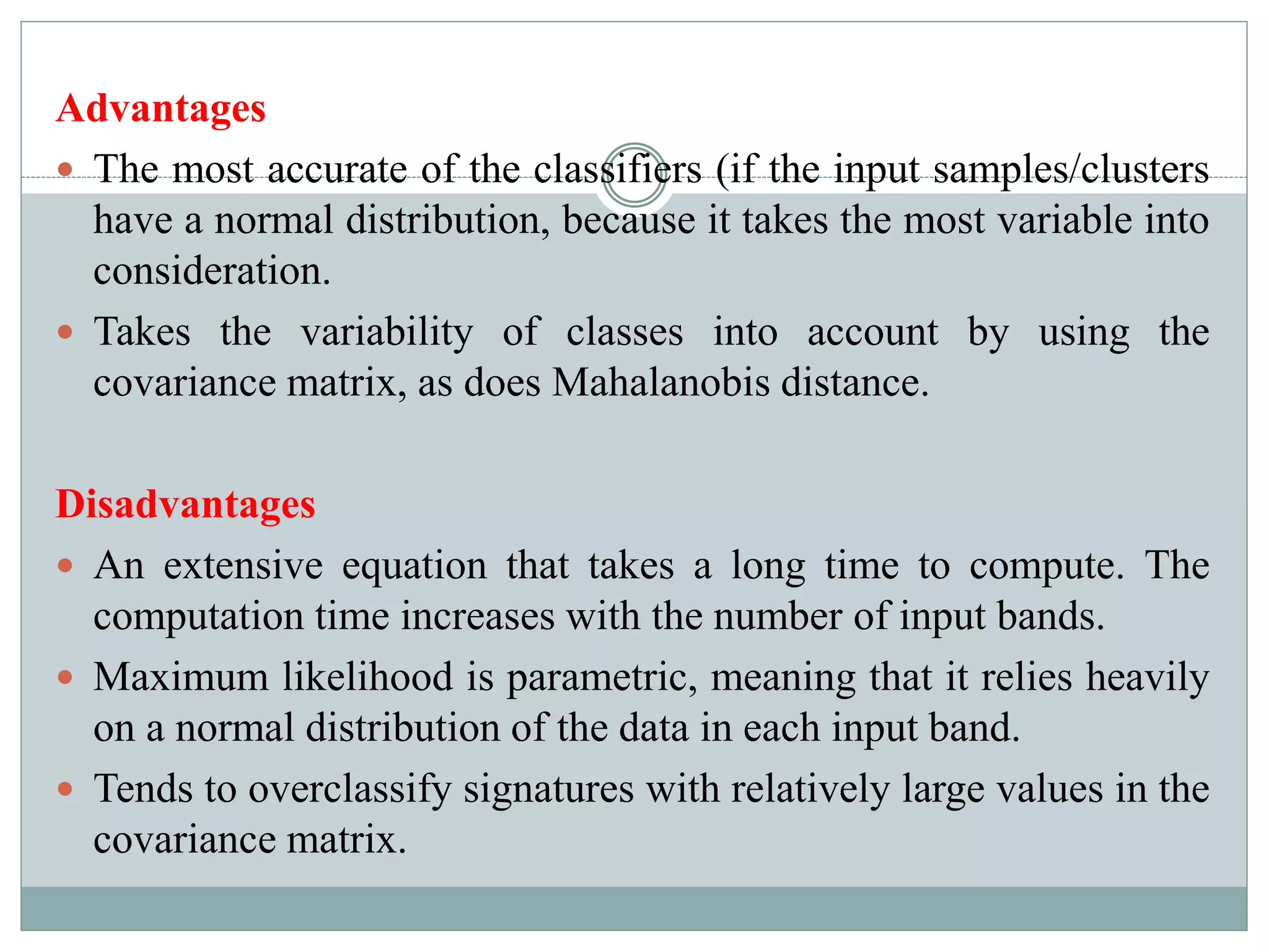 Advantages
 The most accurate of the classifiers (if the input samples/clusters
have a normal distribution, because it takes the most variable into
consideration.
 Takes the variability of classes into account by using the
covariance matrix, as does Mahalanobis distance.
Disadvantages
 An extensive equation that takes a long time to compute. The
computation time increases with the number of input bands.
 Maximum likelihood is parametric, meaning that it relies heavily
on a normal distribution of the data in each input band.
 Tends to overclassify signatures with relatively large values in the
covariance matrix.
 