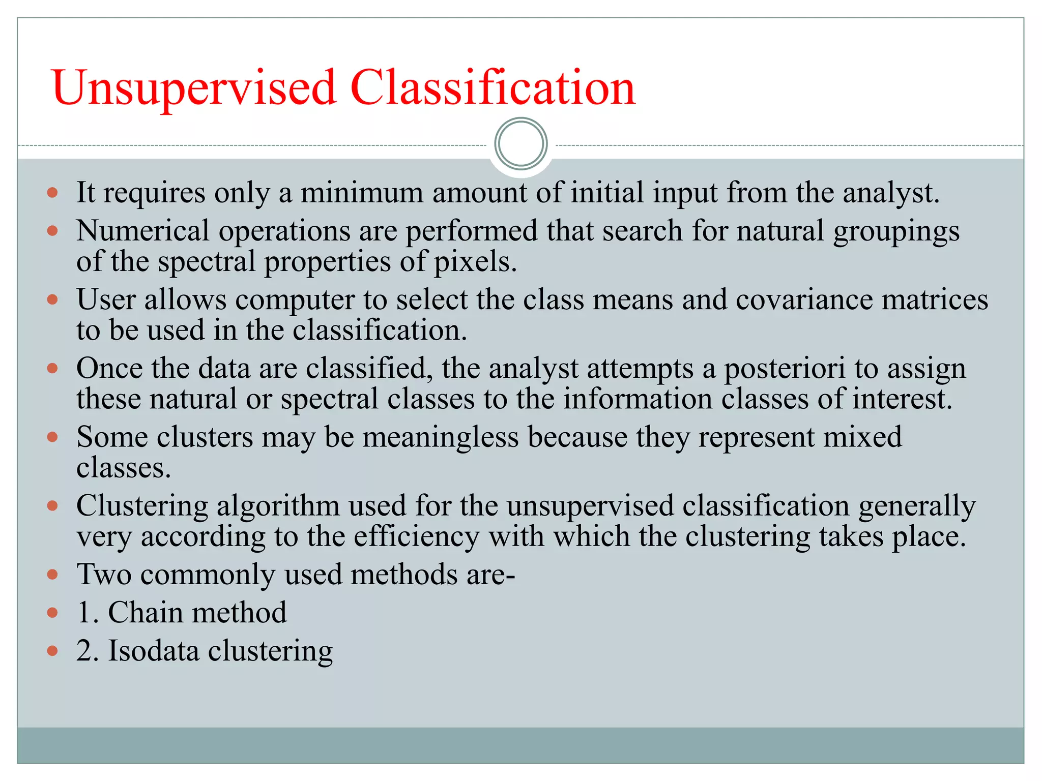 Unsupervised Classification
 It requires only a minimum amount of initial input from the analyst.
 Numerical operations are performed that search for natural groupings
of the spectral properties of pixels.
 User allows computer to select the class means and covariance matrices
to be used in the classification.
 Once the data are classified, the analyst attempts a posteriori to assign
these natural or spectral classes to the information classes of interest.
 Some clusters may be meaningless because they represent mixed
classes.
 Clustering algorithm used for the unsupervised classification generally
very according to the efficiency with which the clustering takes place.
 Two commonly used methods are-
 1. Chain method
 2. Isodata clustering
 