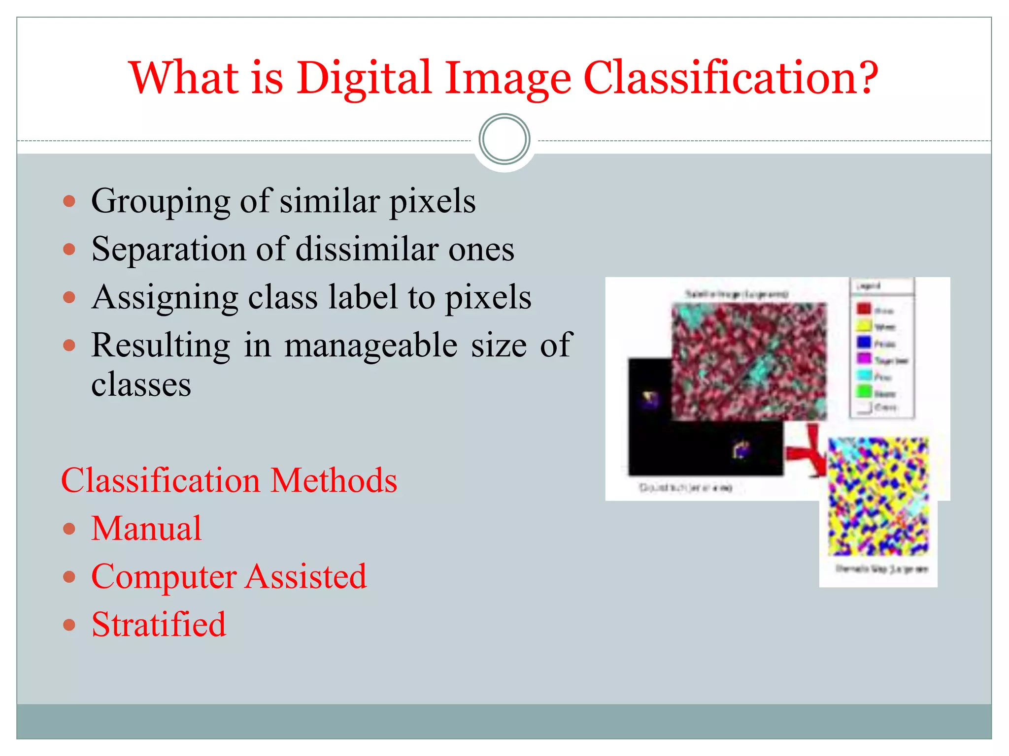 What is Digital Image Classification?
 Grouping of similar pixels
 Separation of dissimilar ones
 Assigning class label to pixels
 Resulting in manageable size of
classes
Classification Methods
 Manual
 Computer Assisted
 Stratified
 