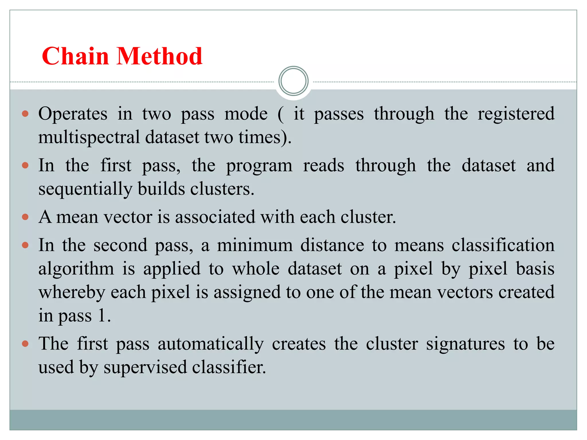 Chain Method
 Operates in two pass mode ( it passes through the registered
multispectral dataset two times).
 In the first pass, the program reads through the dataset and
sequentially builds clusters.
 A mean vector is associated with each cluster.
 In the second pass, a minimum distance to means classification
algorithm is applied to whole dataset on a pixel by pixel basis
whereby each pixel is assigned to one of the mean vectors created
in pass 1.
 The first pass automatically creates the cluster signatures to be
used by supervised classifier.
 