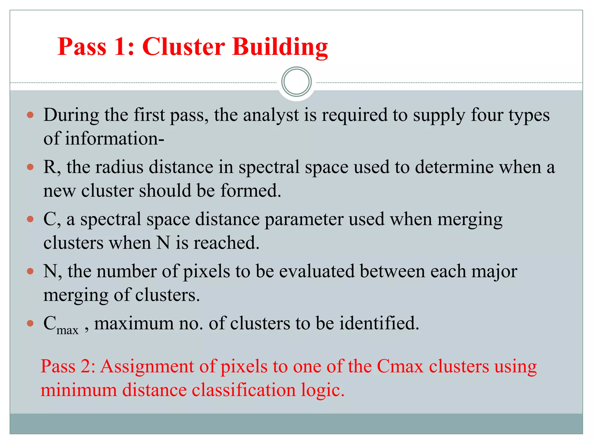 Pass 1: Cluster Building
 During the first pass, the analyst is required to supply four types
of information-
 R, the radius distance in spectral space used to determine when a
new cluster should be formed.
 C, a spectral space distance parameter used when merging
clusters when N is reached.
 N, the number of pixels to be evaluated between each major
merging of clusters.
 Cmax , maximum no. of clusters to be identified.
Pass 2: Assignment of pixels to one of the Cmax clusters using
minimum distance classification logic.
 
