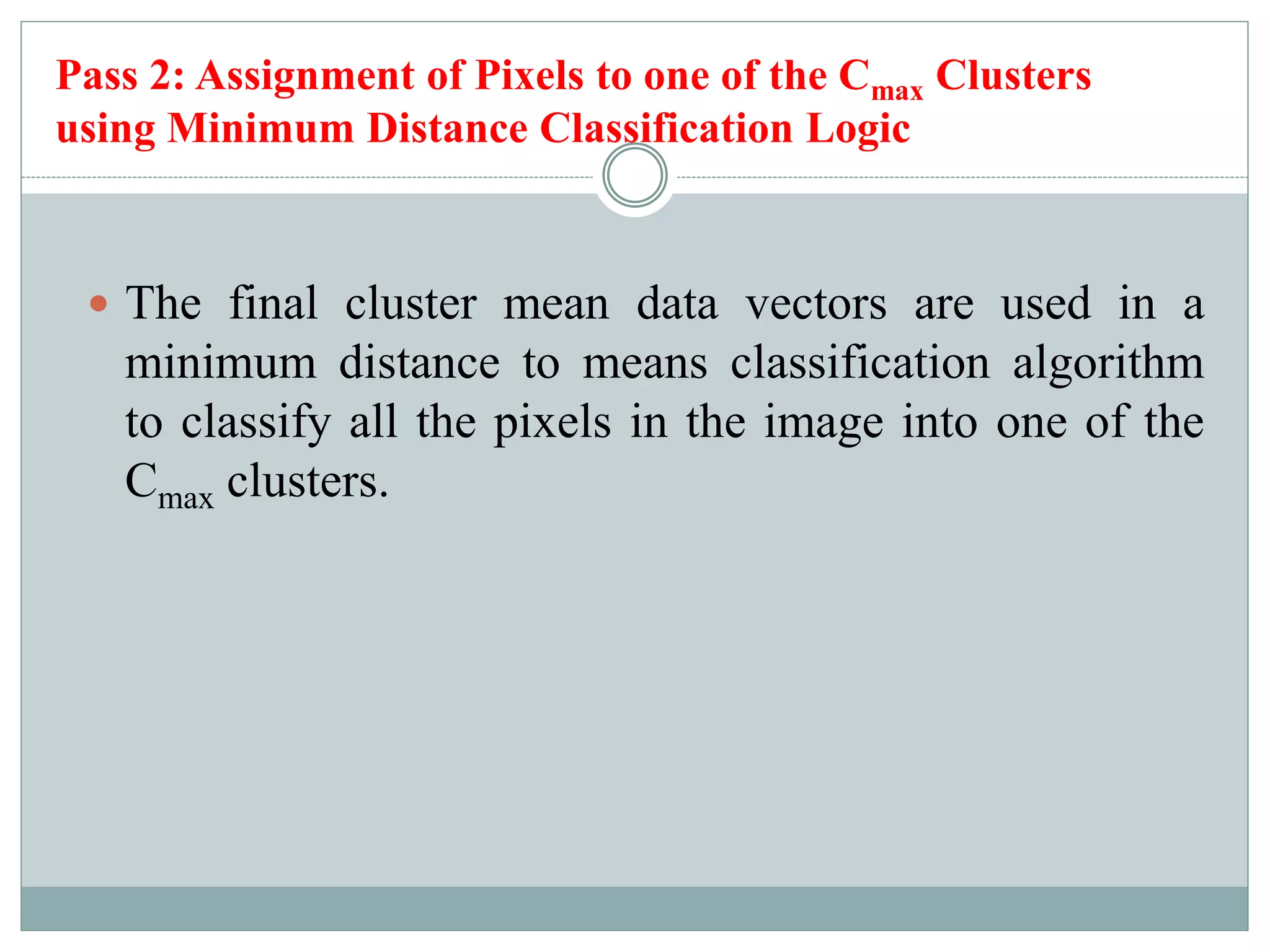 Pass 2: Assignment of Pixels to one of the Cmax Clusters
using Minimum Distance Classification Logic
 The final cluster mean data vectors are used in a
minimum distance to means classification algorithm
to classify all the pixels in the image into one of the
Cmax clusters.
 