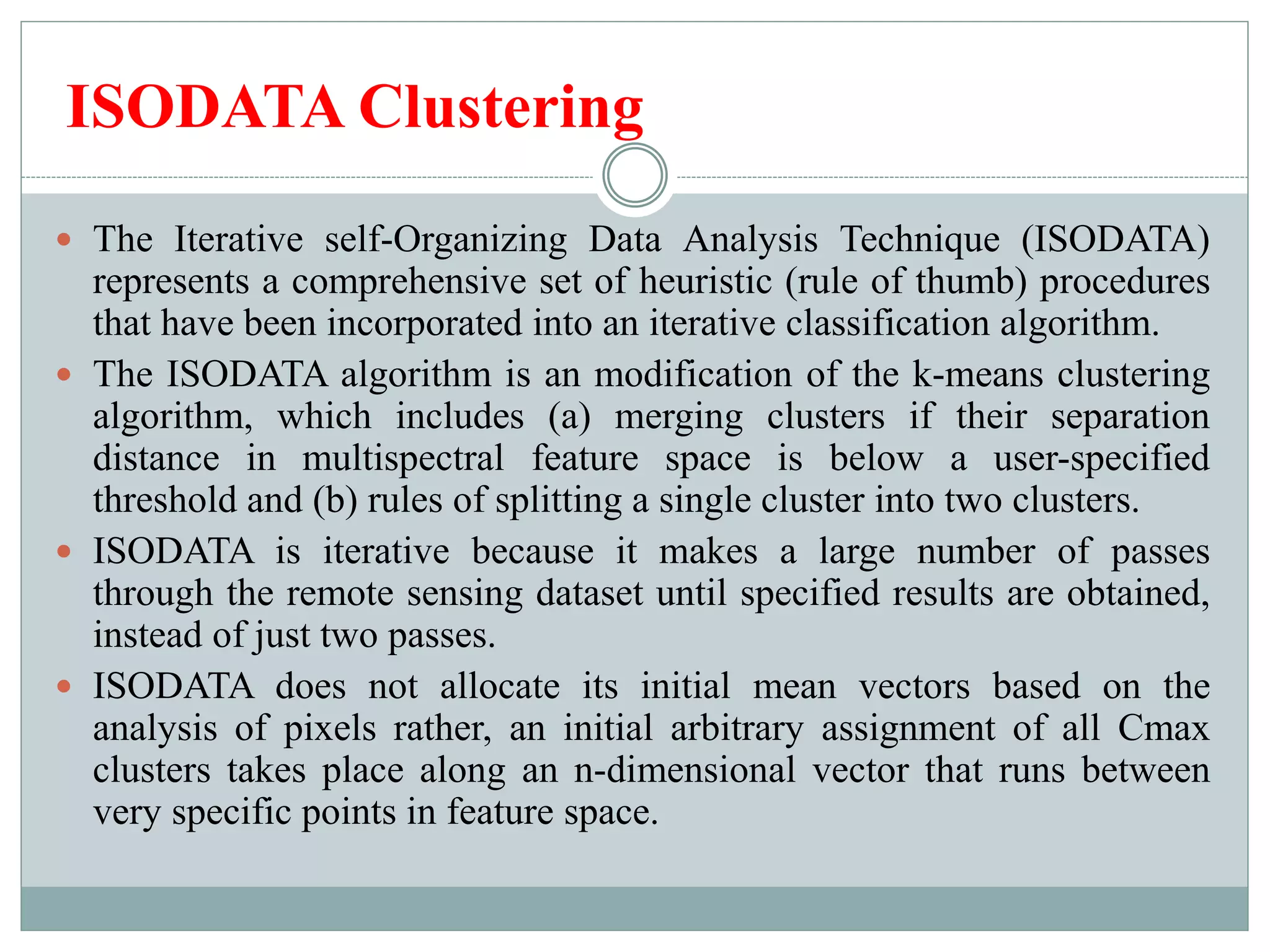 ISODATA Clustering
 The Iterative self-Organizing Data Analysis Technique (ISODATA)
represents a comprehensive set of heuristic (rule of thumb) procedures
that have been incorporated into an iterative classification algorithm.
 The ISODATA algorithm is an modification of the k-means clustering
algorithm, which includes (a) merging clusters if their separation
distance in multispectral feature space is below a user-specified
threshold and (b) rules of splitting a single cluster into two clusters.
 ISODATA is iterative because it makes a large number of passes
through the remote sensing dataset until specified results are obtained,
instead of just two passes.
 ISODATA does not allocate its initial mean vectors based on the
analysis of pixels rather, an initial arbitrary assignment of all Cmax
clusters takes place along an n-dimensional vector that runs between
very specific points in feature space.
 
