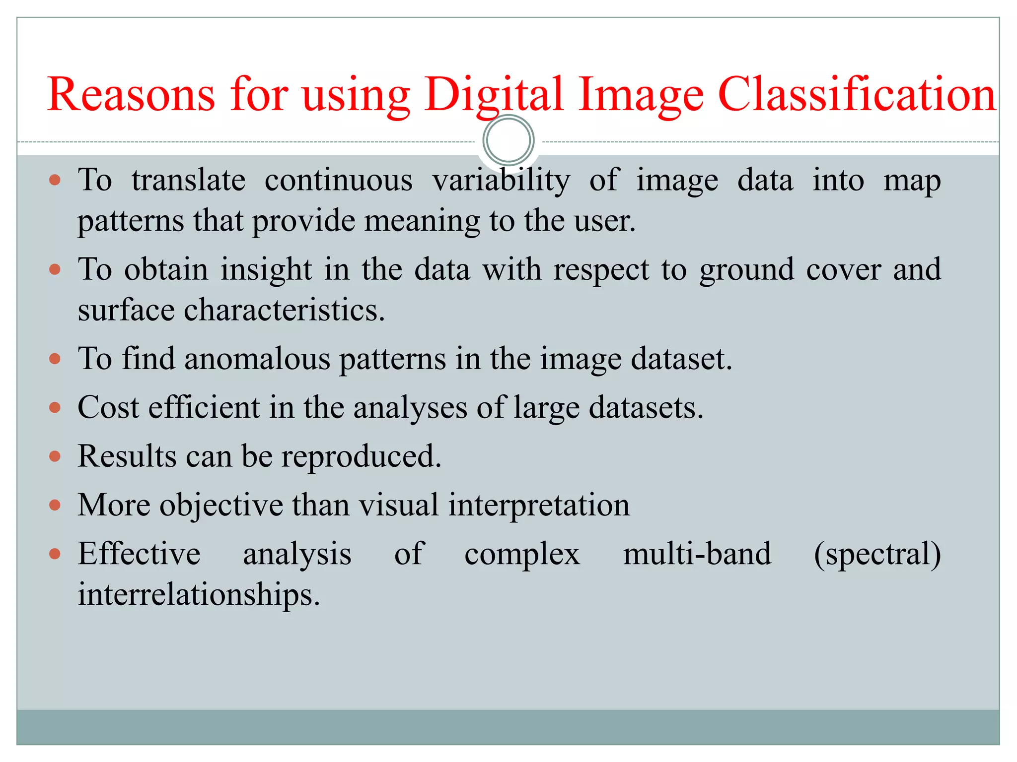  To translate continuous variability of image data into map
patterns that provide meaning to the user.
 To obtain insight in the data with respect to ground cover and
surface characteristics.
 To find anomalous patterns in the image dataset.
 Cost efficient in the analyses of large datasets.
 Results can be reproduced.
 More objective than visual interpretation
 Effective analysis of complex multi-band (spectral)
interrelationships.
Reasons for using Digital Image Classification
 