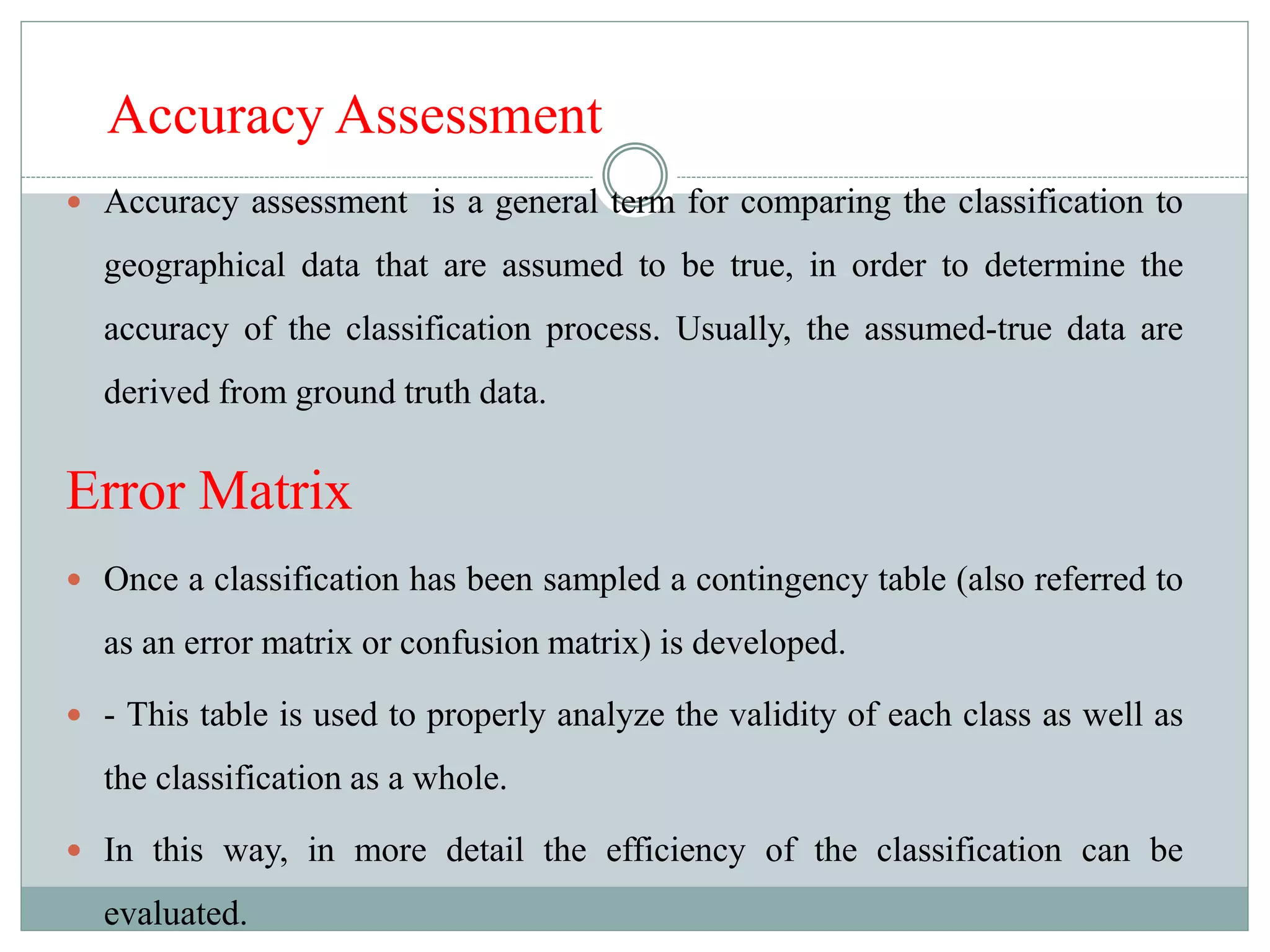 Accuracy Assessment
 Accuracy assessment is a general term for comparing the classification to
geographical data that are assumed to be true, in order to determine the
accuracy of the classification process. Usually, the assumed-true data are
derived from ground truth data.
Error Matrix
 Once a classification has been sampled a contingency table (also referred to
as an error matrix or confusion matrix) is developed.
 - This table is used to properly analyze the validity of each class as well as
the classification as a whole.
 In this way, in more detail the efficiency of the classification can be
evaluated.
 