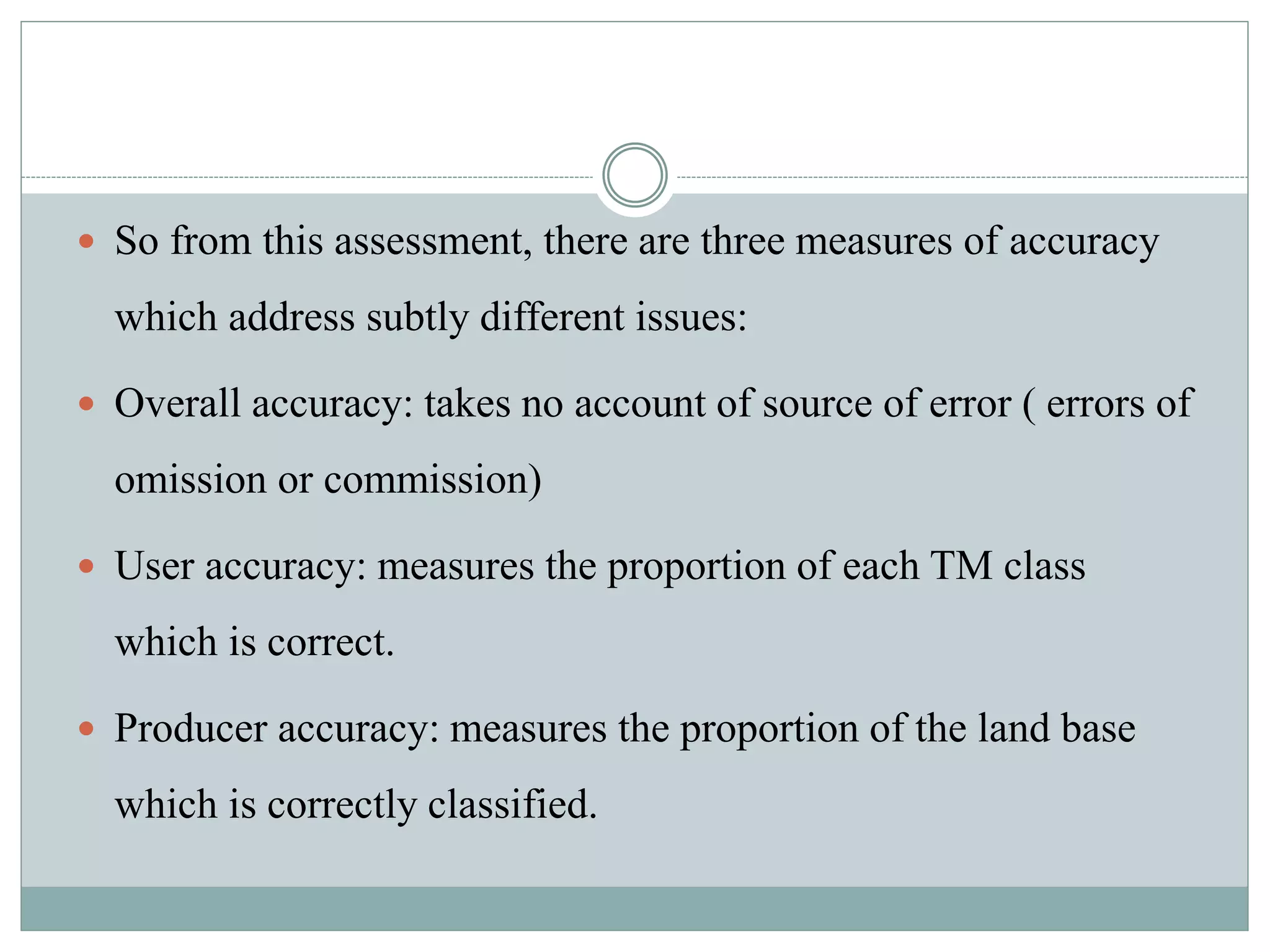  So from this assessment, there are three measures of accuracy
which address subtly different issues:
 Overall accuracy: takes no account of source of error ( errors of
omission or commission)
 User accuracy: measures the proportion of each TM class
which is correct.
 Producer accuracy: measures the proportion of the land base
which is correctly classified.
 