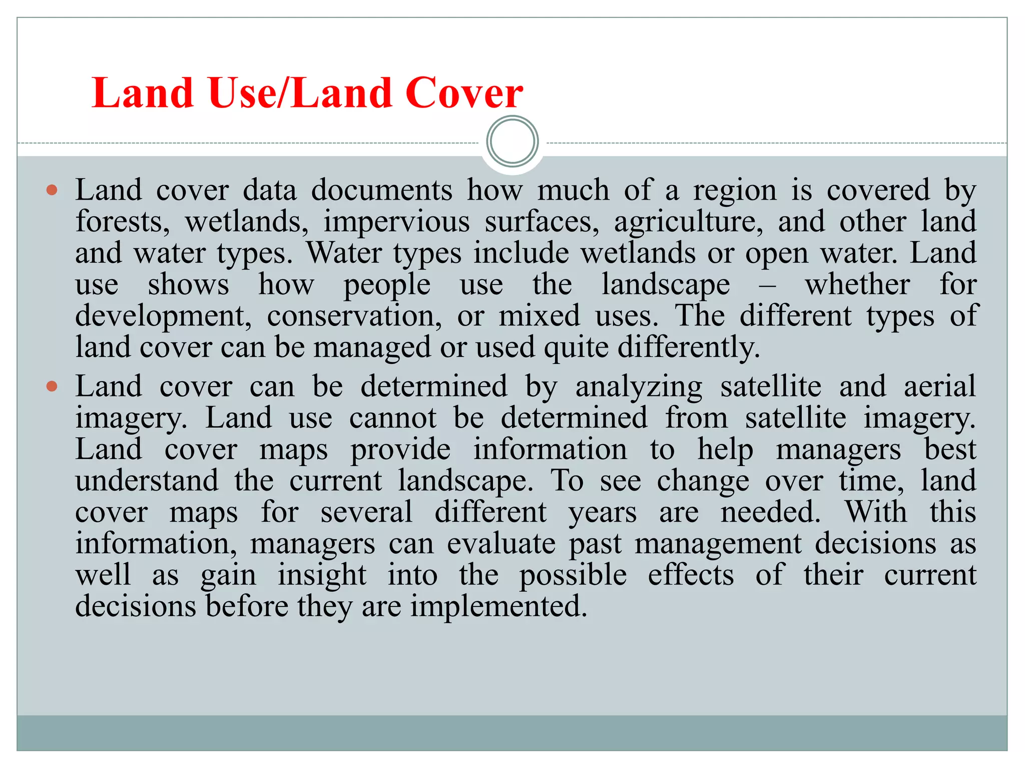 Land Use/Land Cover
 Land cover data documents how much of a region is covered by
forests, wetlands, impervious surfaces, agriculture, and other land
and water types. Water types include wetlands or open water. Land
use shows how people use the landscape – whether for
development, conservation, or mixed uses. The different types of
land cover can be managed or used quite differently.
 Land cover can be determined by analyzing satellite and aerial
imagery. Land use cannot be determined from satellite imagery.
Land cover maps provide information to help managers best
understand the current landscape. To see change over time, land
cover maps for several different years are needed. With this
information, managers can evaluate past management decisions as
well as gain insight into the possible effects of their current
decisions before they are implemented.
 