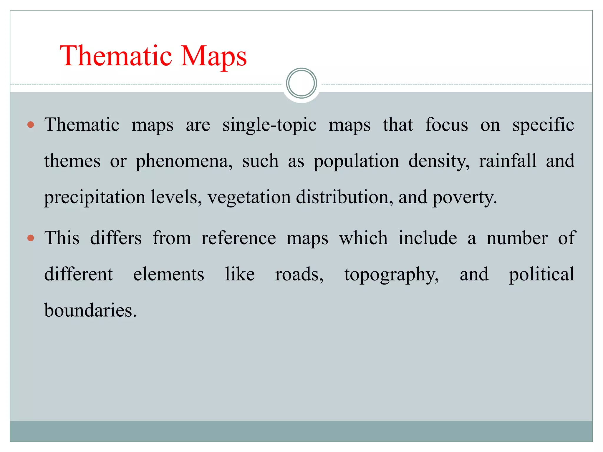 Thematic Maps
 Thematic maps are single-topic maps that focus on specific
themes or phenomena, such as population density, rainfall and
precipitation levels, vegetation distribution, and poverty.
 This differs from reference maps which include a number of
different elements like roads, topography, and political
boundaries.
 