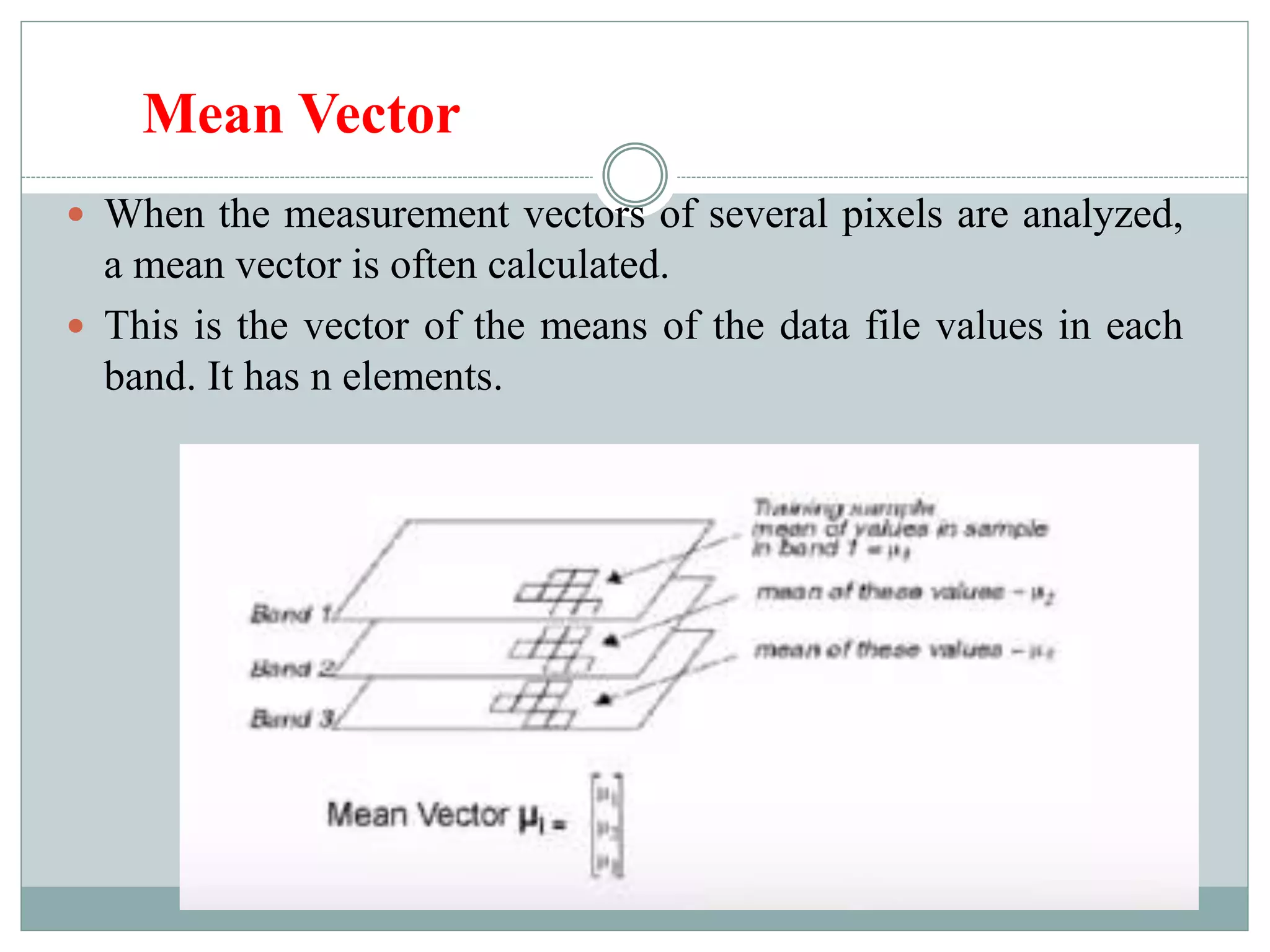 Mean Vector
 When the measurement vectors of several pixels are analyzed,
a mean vector is often calculated.
 This is the vector of the means of the data file values in each
band. It has n elements.
 