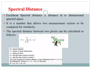 Spectral Distance
 Euclidean Spectral distance is distance in n- dimensional
spectral space.
 It is a number that allows two measurement vectors to be
compared for similarity.
 The spectral distance between two pixels can be calculated as
follows:
 