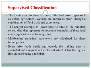 Supervised Classification
 The identity and location of some of the land cover types such
as urban, agriculture , wetland are known as priori through a
combination of field work and experience.
 The analyst attempts to locate specific sites in the remotely
sensed data that represent homogenous examples of these land
cover types known as training sites.
 Multivariate statistical parameters are calculated for these
training sites.
 Every pixel both inside and outside the training sites is
evaluated and assigned to the class of which it has the highest
likelihood of being a member.
 