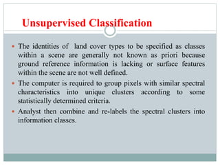 Unsupervised Classification
 The identities of land cover types to be specified as classes
within a scene are generally not known as priori because
ground reference information is lacking or surface features
within the scene are not well defined.
 The computer is required to group pixels with similar spectral
characteristics into unique clusters according to some
statistically determined criteria.
 Analyst then combine and re-labels the spectral clusters into
information classes.
 