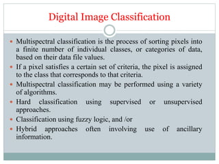 Digital Image Classification
 Multispectral classification is the process of sorting pixels into
a finite number of individual classes, or categories of data,
based on their data file values.
 If a pixel satisfies a certain set of criteria, the pixel is assigned
to the class that corresponds to that criteria.
 Multispectral classification may be performed using a variety
of algorithms.
 Hard classification using supervised or unsupervised
approaches.
 Classification using fuzzy logic, and /or
 Hybrid approaches often involving use of ancillary
information.
 