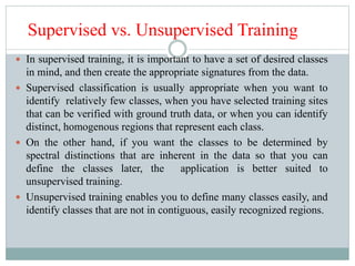 Supervised vs. Unsupervised Training
 In supervised training, it is important to have a set of desired classes
in mind, and then create the appropriate signatures from the data.
 Supervised classification is usually appropriate when you want to
identify relatively few classes, when you have selected training sites
that can be verified with ground truth data, or when you can identify
distinct, homogenous regions that represent each class.
 On the other hand, if you want the classes to be determined by
spectral distinctions that are inherent in the data so that you can
define the classes later, the application is better suited to
unsupervised training.
 Unsupervised training enables you to define many classes easily, and
identify classes that are not in contiguous, easily recognized regions.
 