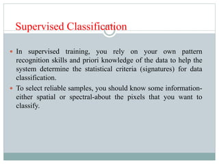 Supervised Classification
 In supervised training, you rely on your own pattern
recognition skills and priori knowledge of the data to help the
system determine the statistical criteria (signatures) for data
classification.
 To select reliable samples, you should know some information-
either spatial or spectral-about the pixels that you want to
classify.
 