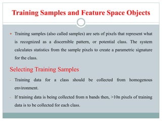 Training Samples and Feature Space Objects
 Training samples (also called samples) are sets of pixels that represent what
is recognized as a discernible pattern, or potential class. The system
calculates statistics from the sample pixels to create a parametric signature
for the class.
Selecting Training Samples
- Training data for a class should be collected from homogenous
environment.
- If training data is being collected from n bands then, >10n pixels of training
data is to be collected for each class.
 