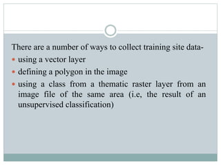 There are a number of ways to collect training site data-
 using a vector layer
 defining a polygon in the image
 using a class from a thematic raster layer from an
image file of the same area (i.e, the result of an
unsupervised classification)
 