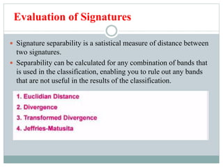 Evaluation of Signatures
 Signature separability is a satistical measure of distance between
two signatures.
 Separability can be calculated for any combination of bands that
is used in the classification, enabling you to rule out any bands
that are not useful in the results of the classification.
 