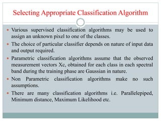 Selecting Appropriate Classification Algorithm
 Various supervised classification algorithms may be used to
assign an unknown pixel to one of the classes.
 The choice of particular classifier depends on nature of input data
and output required.
 Parametric classification algorithms assume that the observed
measurement vectors Xc, obtained for each class in each spectral
band during the training phase are Gaussian in nature.
 Non Parametric classification algorithms make no such
assumptions.
 There are many classification algorithms i.e. Parallelepiped,
Minimum distance, Maximum Likelihood etc.
 