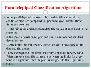 Parallelepiped Classification Algorithm
 In the parallelepiped decision rule, the data file values of the
candidate pixel are compared to upper and lower limits. These
limits can be either:
 1. The minimum and maximum data file values of each band in the
signature,
 2. the mean of each band, plus and minus a number of standard
deviations, or
 3. Any limits that you specify , based on your knowledge of the
data and signatures.
 There are high and low limits for every signature in every band.
When a pixel’s data file values are between the limits for every
band in a signature, then the pixel is assigned to that signature’s
class.
 