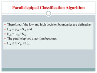 Parallelepiped Classification Algorithm
 Therefore, if the low and high decision boundaries are defined as-
 Lck = ck – Sck and
 Hck = ck +Sck
 The parallelepiped algorithm becomes
 Lck  BVijk  Hck
 