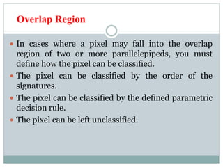Overlap Region
 In cases where a pixel may fall into the overlap
region of two or more parallelepipeds, you must
define how the pixel can be classified.
 The pixel can be classified by the order of the
signatures.
 The pixel can be classified by the defined parametric
decision rule.
 The pixel can be left unclassified.
 