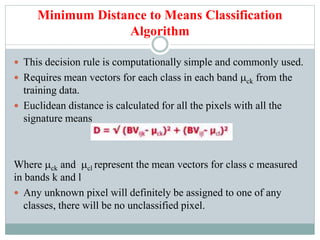 Minimum Distance to Means Classification
Algorithm
 This decision rule is computationally simple and commonly used.
 Requires mean vectors for each class in each band ck from the
training data.
 Euclidean distance is calculated for all the pixels with all the
signature means
Where ck and cl represent the mean vectors for class c measured
in bands k and l
 Any unknown pixel will definitely be assigned to one of any
classes, there will be no unclassified pixel.
 