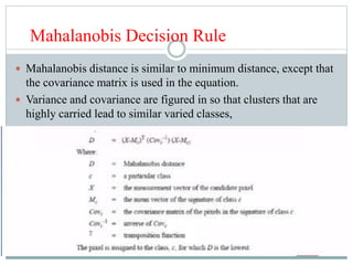 Mahalanobis Decision Rule
 Mahalanobis distance is similar to minimum distance, except that
the covariance matrix is used in the equation.
 Variance and covariance are figured in so that clusters that are
highly carried lead to similar varied classes,
 