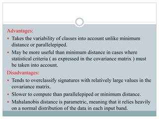 Advantages:
 Takes the variability of classes into account unlike minimum
distance or parallelepiped.
 May be more useful than minimum distance in cases where
statistical criteria ( as expressed in the covariance matrix ) must
be taken into account.
Disadvantages:
 Tends to overclassify signatures with relatively large values in the
covariance matrix.
 Slower to compute than parallelepiped or minimum distance.
 Mahalanobis distance is parametric, meaning that it relies heavily
on a normal distribution of the data in each input band.
 