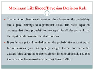 Maximum Likelihood/Bayesian Decision Rule
 The maximum likelihood decision rule is based on the probability
that a pixel belongs to a particular class. The basic equation
assumes that these probabilities are equal for all classes, and that
the input bands have normal distributions.
 If you have a priori knowledge that the probabilities are not equal
for all classes, you can specify weight factors for particular
classes. This variation of the maximum likelihood decision rule is
known as the Bayesian decision rule ( Hord, 1982).
 