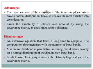 Advantages
 The most accurate of the classifiers (if the input samples/clusters
have a normal distribution, because it takes the most variable into
consideration.
 Takes the variability of classes into account by using the
covariance matrix, as does Mahalanobis distance.
Disadvantages
 An extensive equation that takes a long time to compute. The
computation time increases with the number of input bands.
 Maximum likelihood is parametric, meaning that it relies heavily
on a normal distribution of the data in each input band.
 Tends to overclassify signatures with relatively large values in the
covariance matrix.
 