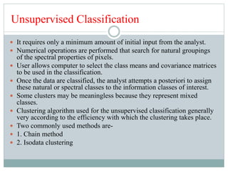 Unsupervised Classification
 It requires only a minimum amount of initial input from the analyst.
 Numerical operations are performed that search for natural groupings
of the spectral properties of pixels.
 User allows computer to select the class means and covariance matrices
to be used in the classification.
 Once the data are classified, the analyst attempts a posteriori to assign
these natural or spectral classes to the information classes of interest.
 Some clusters may be meaningless because they represent mixed
classes.
 Clustering algorithm used for the unsupervised classification generally
very according to the efficiency with which the clustering takes place.
 Two commonly used methods are-
 1. Chain method
 2. Isodata clustering
 
