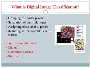 What is Digital Image Classification?
 Grouping of similar pixels
 Separation of dissimilar ones
 Assigning class label to pixels
 Resulting in manageable size of
classes
Classification Methods
 Manual
 Computer Assisted
 Stratified
 